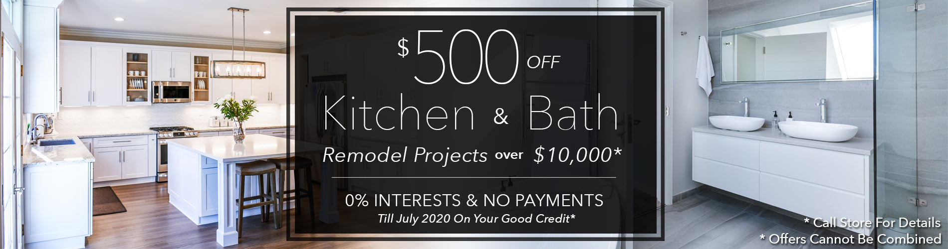 $500 off your kitchen & bath remodelling project over $10,0000 - 0% interest & no payments till 2020 on your good credit. (Call store for details; offers cannot be combined)